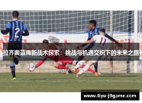 拉齐奥蓝鹰新战术探索：挑战与机遇交织下的未来之路